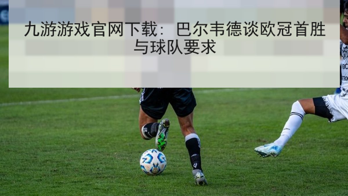 九游游戏官网下载: 巴尔韦德谈欧冠首胜与球队要求
