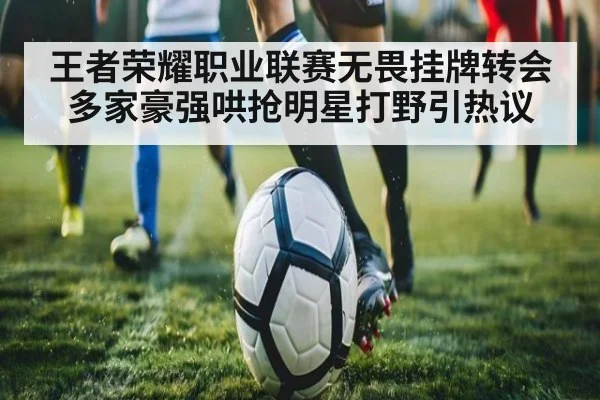 王者荣耀职业联赛无畏挂牌转会多家豪强哄抢明星打野引热议